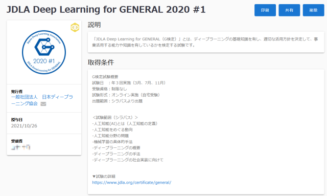 JDLA Deep Learning for GENERAL 2020 #1、発行者、一般社団法人　日本ディープラーニング協会、授与日、2021/10/26、受領者、説明、「JDLA Deep Learning for GENERAL（G検定）」とは、ディープラーニングの基礎知識を有し、適切な活用方針を決定して、事業活用する能力や知識を有しているかを検定する試験です。 、取得条件、G検定試験概要、試験日　：年３回実施（3月、7月、11月）、受験資格：制限なし、試験形式：オンライン実施（自宅受験）、出題範囲：シラバスより出題、＜試験範囲（シラバス）＞、-人工知能(AI)とは（人工知能の定義）、-人工知能をめぐる動向、-人工知能分野の問題、-機械学習の具体的手法、-ディープラーニングの概要、-ディープラーニングの手法、-ディープラーニングの社会実装に向けて、▼試験の詳細、https://www.jdla.org/certificate/general/、